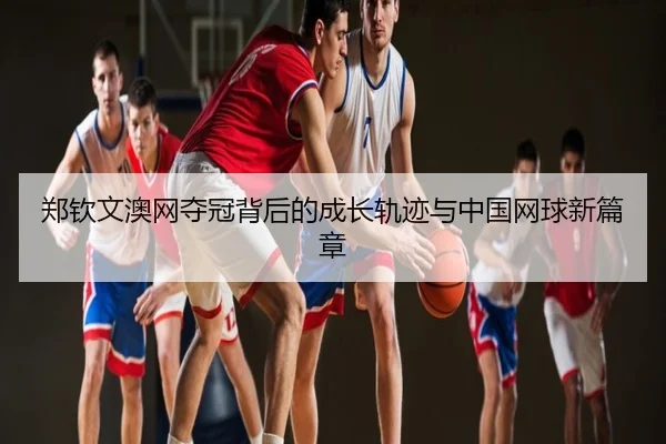 郑钦文澳网夺冠背后的成长轨迹与中国网球新篇章